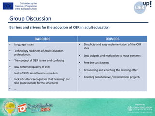 Group Discussion
BARRIERS DRIVERS
• Language issues
• Technology readiness of Adult Education
professionals
• The concept of OER is new and confusing
• Low perceived quality of OER
• Lack of OER-based business models
• Lack of cultural recognition that ‘learning’ can
take place outside formal structures
• …
• Simplicity and easy implementation of the OER
idea
• Low budgets and motivation to reuse contents
• Free (no cost) access
• Broadening and enriching the learning offer
• Enabling collaborative / international projects
Barriers and drivers for the adoption of OER in adult education
 