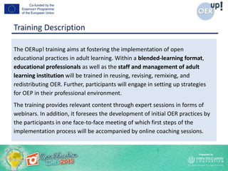 Training Description
The OERup! training aims at fostering the implementation of open
educational practices in adult learning. Within a blended-learning format,
educational professionals as well as the staff and management of adult
learning institution will be trained in reusing, revising, remixing, and
redistributing OER. Further, participants will engage in setting up strategies
for OEP in their professional environment.
The training provides relevant content through expert sessions in forms of
webinars. In addition, it foresees the development of initial OER practices by
the participants in one face-to-face meeting of which first steps of the
implementation process will be accompanied by online coaching sessions.
 