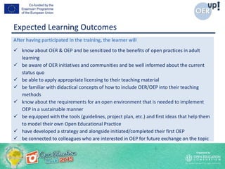 Expected Learning Outcomes
After having participated in the training, the learner will
 know about OER & OEP and be sensitized to the benefits of open practices in adult
learning
 be aware of OER initiatives and communities and be well informed about the current
status quo
 be able to apply appropriate licensing to their teaching material
 be familiar with didactical concepts of how to include OER/OEP into their teaching
methods
 know about the requirements for an open environment that is needed to implement
OEP in a sustainable manner
 be equipped with the tools (guidelines, project plan, etc.) and first ideas that help them
to model their own Open Educational Practice
 have developed a strategy and alongside initiated/completed their first OEP
 be connected to colleagues who are interested in OEP for future exchange on the topic
 