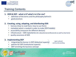 Training Contents
1. OER & OEP - what is it? what‘s in it for me?
• definition of the terms and the philosophy behind it
• good practices
2. Creating, using, adapting, and distributing OER
• licences (how to read them, how to use them)
• metadata (what is needed in order to make OER findable)
• accessibility (resources for different devices)
• infrastructure – OER repositories (for educational professionals as well as learners)
• quality assurance of OER
3. Implementing OEP
• integrating the learner in OEP (didactical aspects)
• policies for OEP (institutional aspects)
• OEP enriching the business concept
open culture/
community building
 