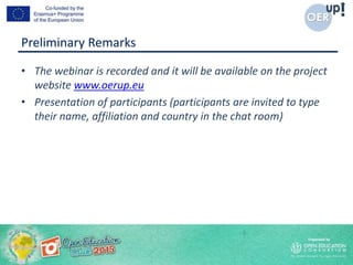 Preliminary Remarks
• The webinar is recorded and it will be available on the project
website www.oerup.eu
• Presentation of participants (participants are invited to type
their name, affiliation and country in the chat room)
 