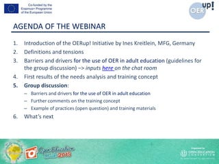 AGENDA OF THE WEBINAR
1. Introduction of the OERup! Initiative by Ines Kreitlein, MFG, Germany
2. Definitions and tensions
3. Barriers and drivers for the use of OER in adult education (guidelines for
the group discussion) –> inputs here on the chat room
4. First results of the needs analysis and training concept
5. Group discussion:
– Barriers and drivers for the use of OER in adult education
– Further comments on the training concept
– Example of practices (open question) and training materials
6. What’s next
 