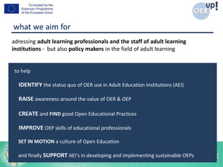 adressing adult learning professionals and the staff of adult learning
institutions - but also policy makers in the field of adult learning
to help
IDENTIFY the status quo of OER use in Adult Education Institutions (AEI)
RAISE awareness around the value of OER & OEP
CREATE and FIND good Open Educational Practices
IMPROVE OEP skills of educational professionals
SET IN MOTION a culture of Open Education
and finally SUPPORT AEI’s in developing and implementing sustainable OEPs
what we aim for
 