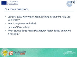Our main questions
• Can you guess how many adult learning institutions fully use
OER today?
• How transformative is this?
• How will this evolve?
• What can we do to make this happen faster, better and more
inclusively?
 
