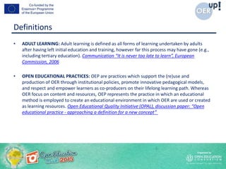 Definitions
• ADULT LEARNING: Adult learning is defined as all forms of learning undertaken by adults
after having left initial education and training, however far this process may have gone (e.g.,
including tertiary education). Communication “It is never too late to learn”, European
Commission, 2006
• OPEN EDUCATIONAL PRACTICES: OEP are practices which support the (re)use and
production of OER through institutional policies, promote innovative pedagogical models,
and respect and empower learners as co-producers on their lifelong learning path. Whereas
OER focus on content and resources, OEP represents the practice in which an educational
method is employed to create an educational environment in which OER are used or created
as learning resources. Open Educational Quality Initiative (OPAL), discussion paper: “Open
educational practice - approaching a definition for a new concept”
 