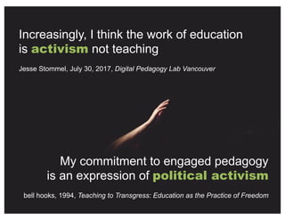 Increasingly, I think the work of education
is activism not teaching
Jesse Stommel, July 30, 2017, Digital Pedagogy Lab Vancouver
My commitment to engaged pedagogy
is an expression of political activism
bell hooks, 1994, Teaching to Transgress: Education as the Practice of Freedom
 