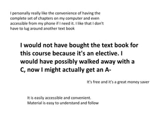 I would not have bought the text book for
this course because it's an elective. I
would have possibly walked away with a
C, now I might actually get an A-
It is easily accessible and convenient.
Material is easy to understand and follow
I personally really like the convenience of having the
complete set of chapters on my computer and even
accessible from my phone if I need it. I like that I don't
have to lug around another text book
It's free and it's a great money saver
 