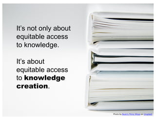 It’s not only about
equitable access
to knowledge.
It’s about
equitable access
to knowledge
creation.
Photo by Beatriz Pérez Moya on Unsplash
 