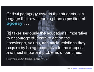 Critical pedagogy asserts that students can
engage their own learning from a position of
agency . . .
[It] takes seriously the educational imperative
to encourage students to act on the
knowledge, values, and social relations they
acquire by being responsive to the deepest
and most important problems of our times.
Henry Giroux, On Critical Pedagogy
Photo by Aashish R Gautam on Unsplash
 