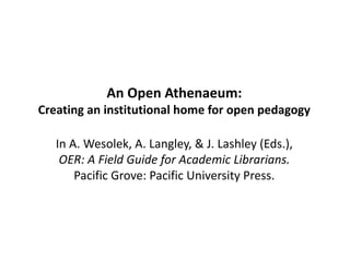 An Open Athenaeum:
Creating an institutional home for open pedagogy
In A. Wesolek, A. Langley, & J. Lashley (Eds.),
OER: A Field Guide for Academic Librarians.
Pacific Grove: Pacific University Press.
 