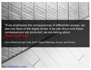 “If we emphasize the consequences of differential access, we
see one facet of the digital divide; if we ask about how these
consequences are produced, we are asking about
digital redlining”
Chris Gilliard & Hugh Culik, 2016, Digital Redlining, Access, and Privacy
Photo by Robert Haverly on Unsplash
 