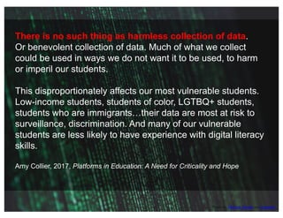 Photo by Markus Spiske on Unsplash
There is no such thing as harmless collection of data.
Or benevolent collection of data. Much of what we collect
could be used in ways we do not want it to be used, to harm
or imperil our students.
This disproportionately affects our most vulnerable students.
Low-income students, students of color, LGTBQ+ students,
students who are immigrants…their data are most at risk to
surveillance, discrimination. And many of our vulnerable
students are less likely to have experience with digital literacy
skills.
Amy Collier, 2017, Platforms in Education: A Need for Criticality and Hope
 