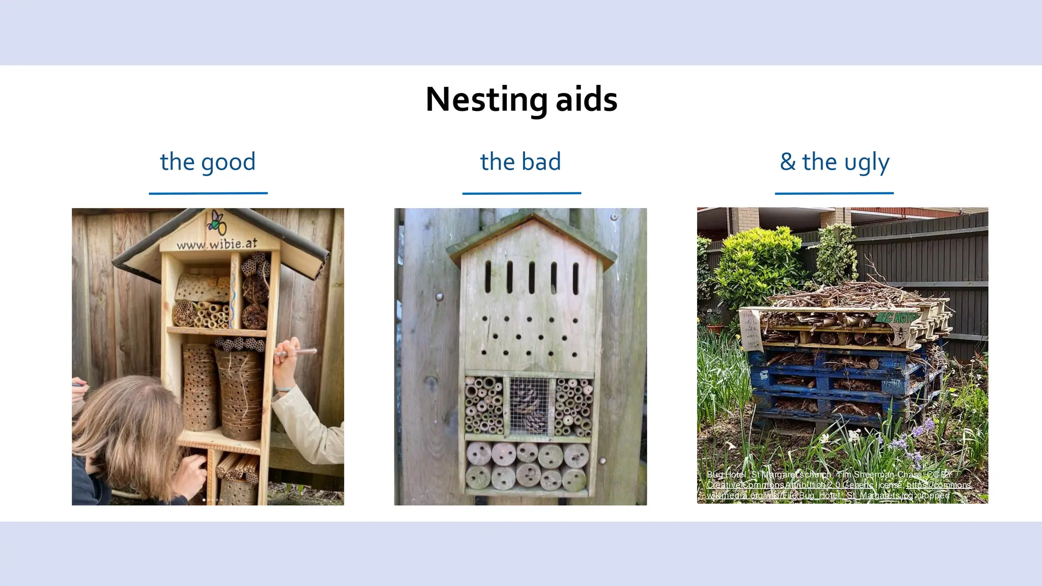 Nesting aids
the good the bad & the ugly
Bug Hotel, St Margaret'schurch; Tim Sheerman-Chase; CC BY
Creative CommonsAttribution 2.0 Generic license; https://commons.
wikimedia.org/wiki/File:Bug_Hotel,_St_Margarets.jpg;cropped
 
