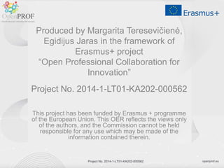 openprof.eu
Project No. 2014-1-LT01-KA202-000562
Produced by Margarita Teresevičienė,
Egidijus Jaras in the framework of
Erasmus+ project
“Open Professional Collaboration for
Innovation”
Project No. 2014-1-LT01-KA202-000562
This project has been funded by Erasmus + programme
of the European Union. This OER reflects the views only
of the authors, and the Commission cannot be held
responsible for any use which may be made of the
information contained therein.
Project No. 2014-1-LT01-KA202-000562
 