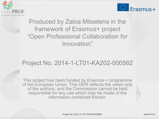 openprof.euProject No. 2014-1-LT01-KA202-000562
Produced by Zaloa Mitxelena in the
framework of Erasmus+ project
“Open Professional Collaboration for
Innovation”
Project No. 2014-1-LT01-KA202-000562
This project has been funded by Erasmus + programme
of the European Union. This OER reflects the views only
of the authors, and the Commission cannot be held
responsible for any use which may be made of the
information contained therein.
Project No. 2014-1-LT01-KA202-000562
 