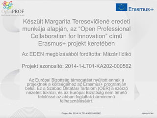openprof.eu
Project No. 2014-1-LT01-KA202-000562
Készült Margarita Teresevičienė eredeti
munkája alapján, az “Open Professional
Collaboration for Innovation” című
Erasmus+ projekt keretében
Az EDEN megbízásából fordította: Mázár Ildikó
Projekt azonosító: 2014-1-LT01-KA202-000562
Az Európai Bizottság támogatást nyújtott ennek a
projektnek a költségeihez az Erasmus+ programján
belül. Ez a Szabad Oktatási Tartalom (OER) a szerző
nézeteit tükrözi, és az Európai Bizottság nem tehető
felelőssé az abban foglaltak bárminemű
felhasználásáért.
Project No. 2014-1-LT01-KA202-000562
 