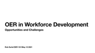Rob Earle/OER 101/May 12 2021
OER in Workforce Development
Opportunities and Challenges
 