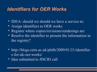 Identifiers for OER Works

IDEA: should we should we have a service to:

Assign identifiers to OER works

Register where copies/revisions/renderings are

Resolve the identifier to present the information in
the registry?

http://blogs.cetis.ac.uk/philb/2009/01/21/identifier
s-for-uk-oer-works/

Idea submitted to JISCRI call
 