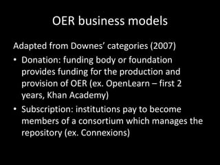 OER business models
Adapted from Downes’ categories (2007)
• Donation: funding body or foundation
  provides funding for the production and
  provision of OER (ex. OpenLearn – first 2
  years, Khan Academy)
• Subscription: institutions pay to become
  members of a consortium which manages the
  repository (ex. Connexions)
 