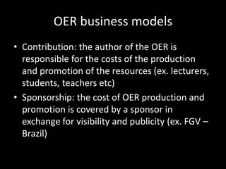 OER business models
• Contribution: the author of the OER is
  responsible for the costs of the production
  and promotion of the resources (ex. lecturers,
  students, teachers etc)
• Sponsorship: the cost of OER production and
  promotion is covered by a sponsor in
  exchange for visibility and publicity (ex. FGV –
  Brazil)
 
