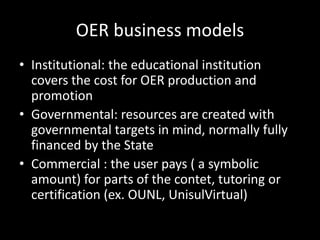 OER business models
• Institutional: the educational institution
  covers the cost for OER production and
  promotion
• Governmental: resources are created with
  governmental targets in mind, normally fully
  financed by the State
• Commercial : the user pays ( a symbolic
  amount) for parts of the contet, tutoring or
  certification (ex. OUNL, UnisulVirtual)
 