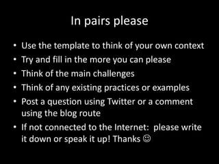 In pairs please
• Use the template to think of your own context
• Try and fill in the more you can please
• Think of the main challenges
• Think of any existing practices or examples
• Post a question using Twitter or a comment
  using the blog route
• If not connected to the Internet: please write
  it down or speak it up! Thanks 
 