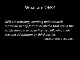 What are OER?

OER are teaching, learning and research
materials in any format or media that are in the
public domain or open licensed allowing their
use and adaptation by third parties.
                           (UNESCO, 2002 e COL, 2011)
 