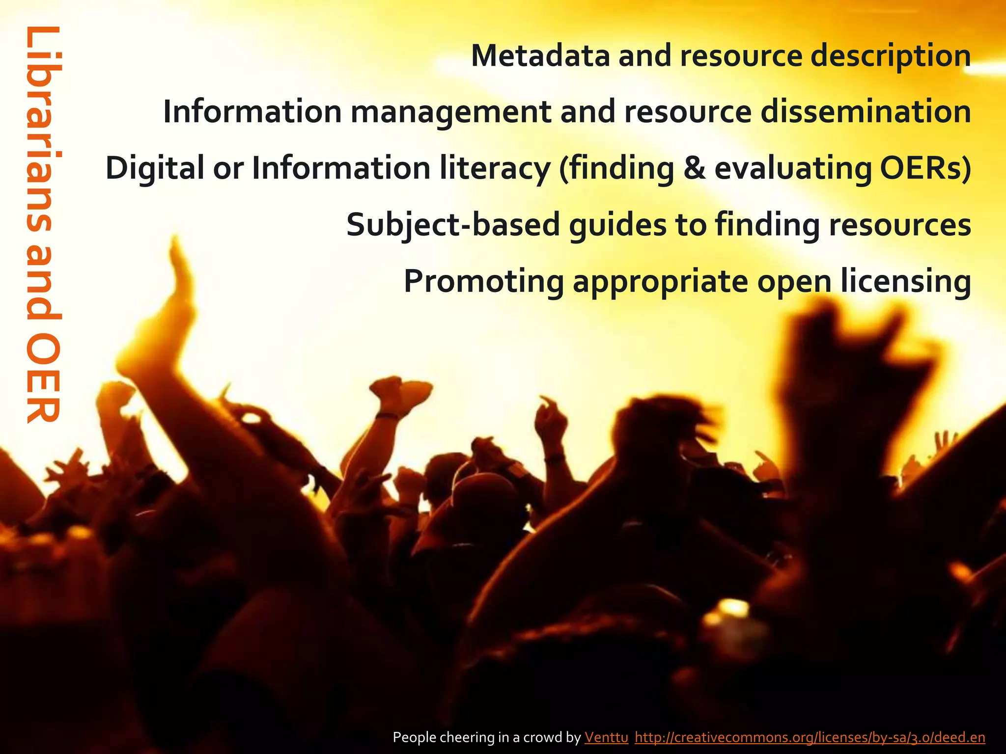 Librarians and OER

Metadata and resource description

Information management and resource dissemination
Digital or Information literacy (finding & evaluating OERs)
Subject-based guides to finding resources
Promoting appropriate open licensing

People cheering in a crowd by Venttu http://creativecommons.org/licenses/by-sa/3.0/deed.en

 