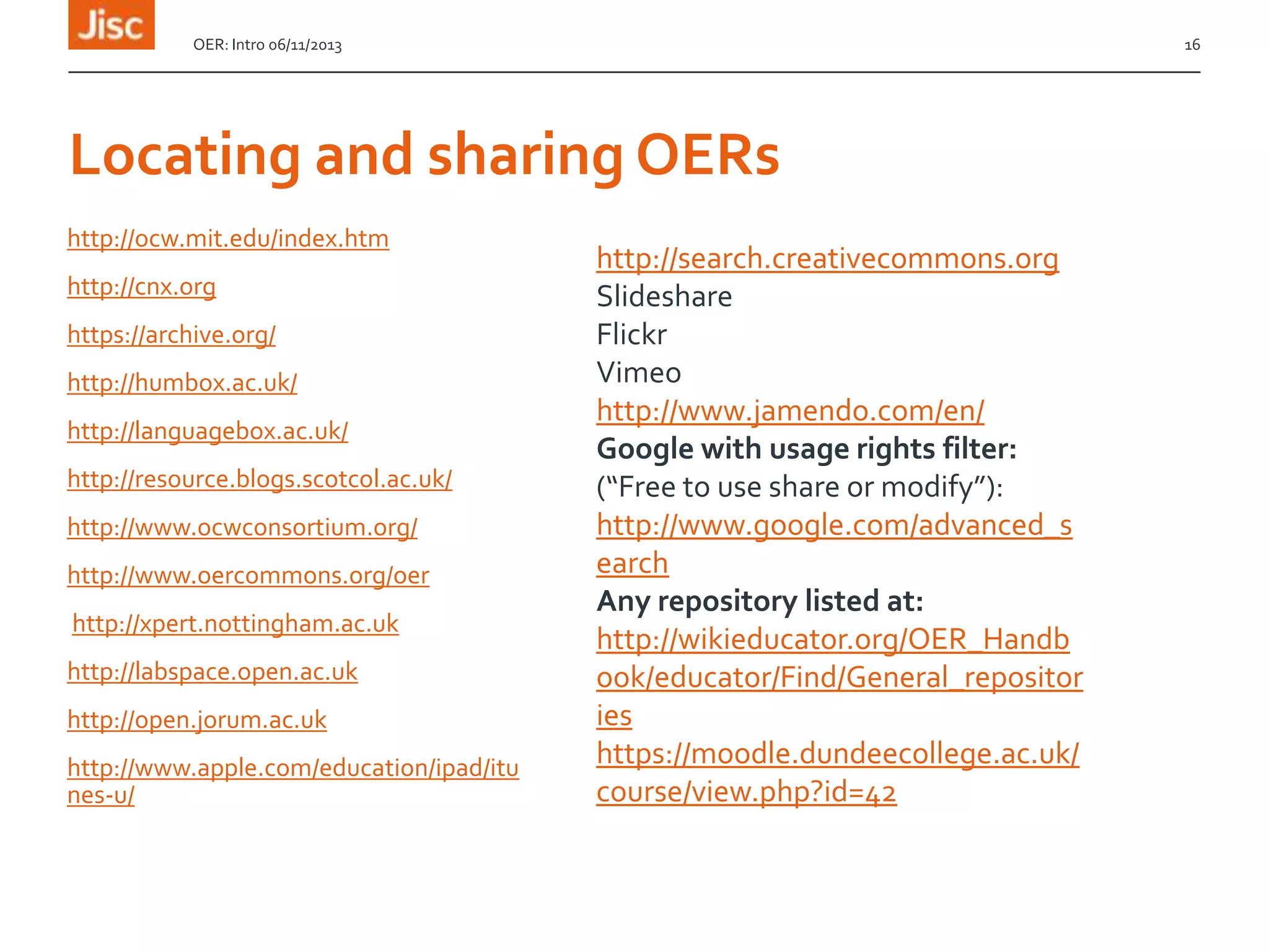OER: Intro 06/11/2013

16

Locating and sharing OERs
http://ocw.mit.edu/index.htm
http://cnx.org
https://archive.org/

http://humbox.ac.uk/
http://languagebox.ac.uk/
http://resource.blogs.scotcol.ac.uk/
http://www.ocwconsortium.org/
http://www.oercommons.org/oer
http://xpert.nottingham.ac.uk
http://labspace.open.ac.uk
http://open.jorum.ac.uk
http://www.apple.com/education/ipad/itu
nes-u/

http://search.creativecommons.org
Slideshare
Flickr
Vimeo
http://www.jamendo.com/en/
Google with usage rights filter:
(“Free to use share or modify”):
http://www.google.com/advanced_s
earch
Any repository listed at:
http://wikieducator.org/OER_Handb
ook/educator/Find/General_repositor
ies
https://moodle.dundeecollege.ac.uk/
course/view.php?id=42

 