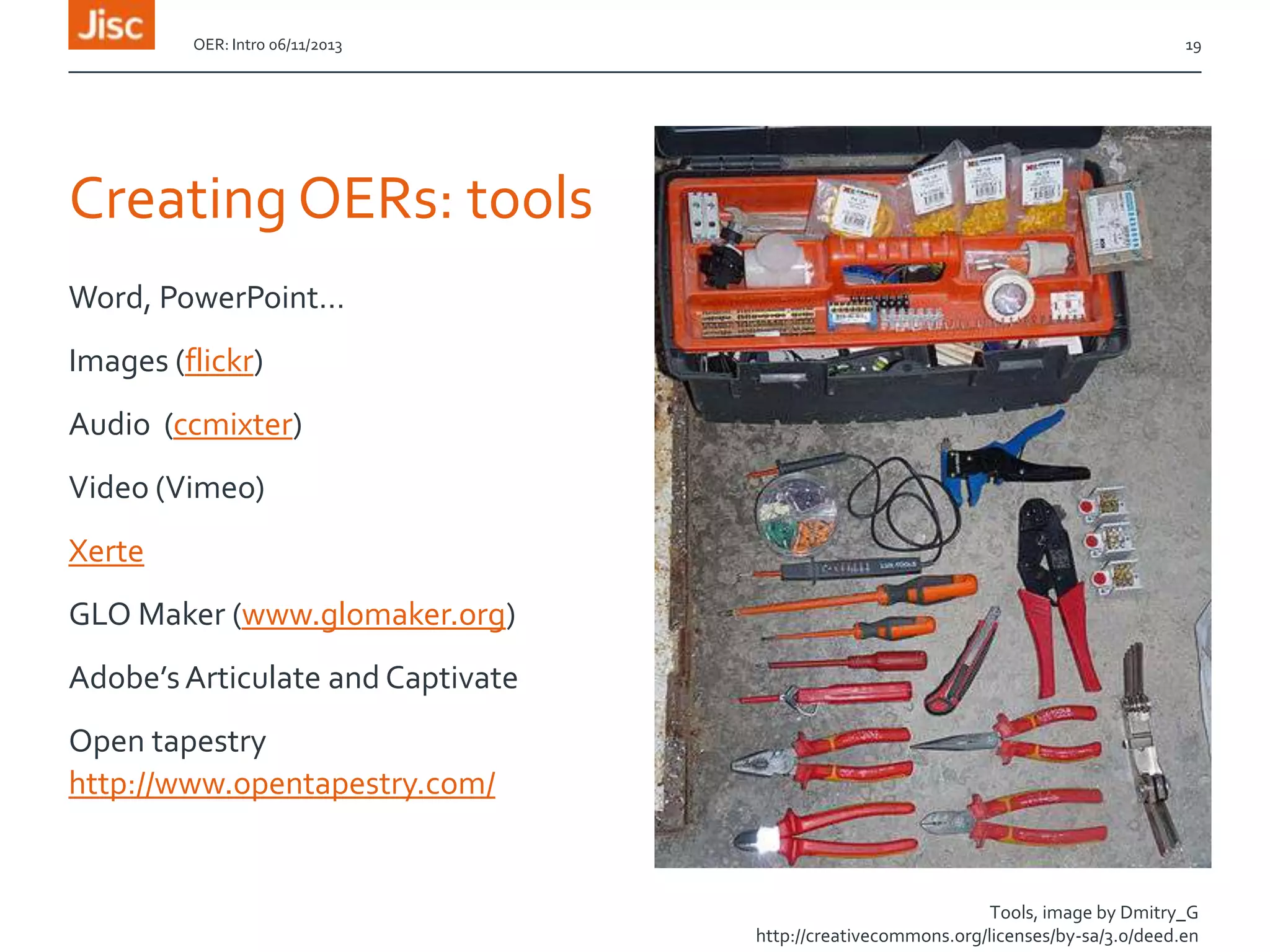 OER: Intro 06/11/2013

19

Creating OERs: tools
Word, PowerPoint…
Images (flickr)
Audio (ccmixter)
Video (Vimeo)

Xerte
GLO Maker (www.glomaker.org)
Adobe’s Articulate and Captivate
Open tapestry
http://www.opentapestry.com/

Tools, image by Dmitry_G
http://creativecommons.org/licenses/by-sa/3.0/deed.en

 