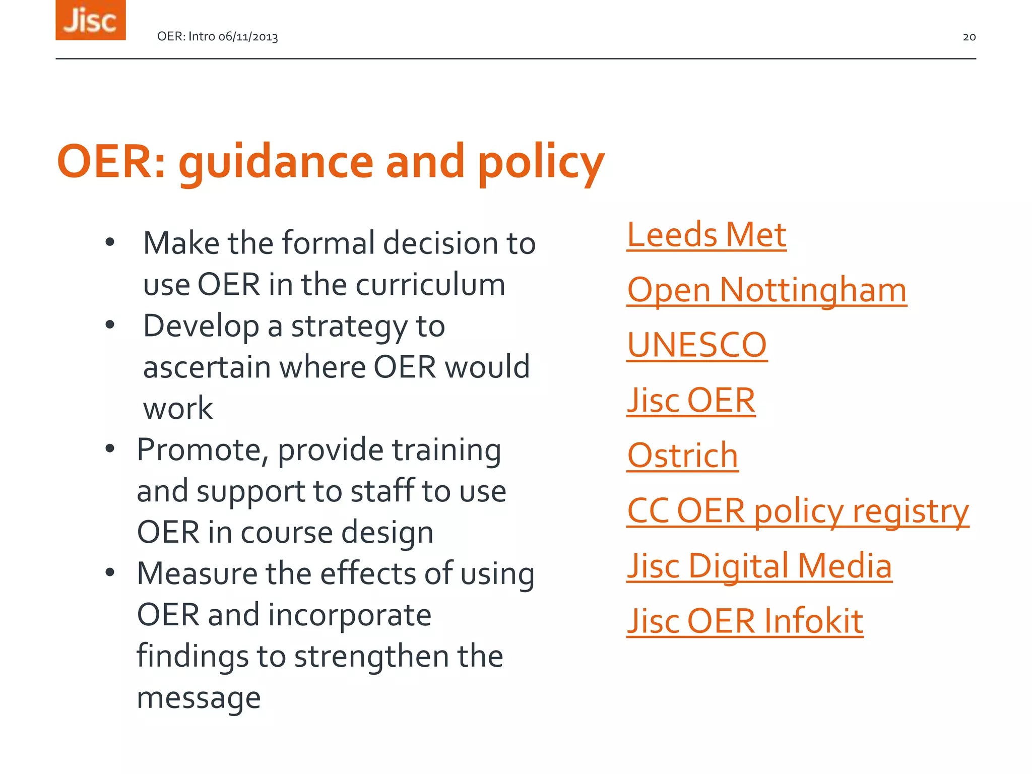 OER: Intro 06/11/2013

20

OER: guidance and policy
• Make the formal decision to
use OER in the curriculum
• Develop a strategy to
ascertain where OER would
work
• Promote, provide training
and support to staff to use
OER in course design
• Measure the effects of using
OER and incorporate
findings to strengthen the
message

Leeds Met
Open Nottingham
UNESCO
Jisc OER
Ostrich
CC OER policy registry
Jisc Digital Media
Jisc OER Infokit

 