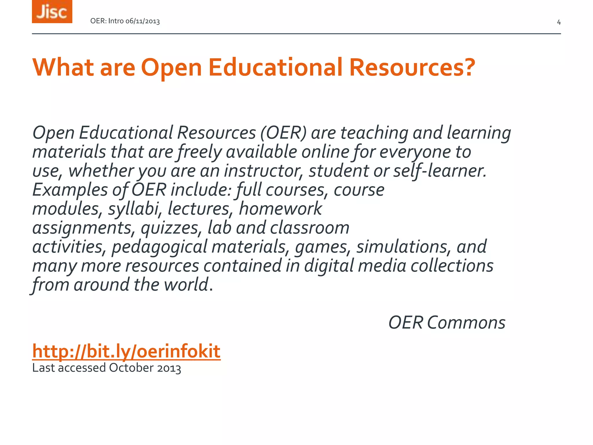 OER: Intro 06/11/2013

4

What are Open Educational Resources?
Open Educational Resources (OER) are teaching and learning
materials that are freely available online for everyone to
use, whether you are an instructor, student or self-learner.
Examples of OER include: full courses, course
modules, syllabi, lectures, homework
assignments, quizzes, lab and classroom
activities, pedagogical materials, games, simulations, and
many more resources contained in digital media collections
from around the world.
OER Commons
http://bit.ly/oerinfokit
Last accessed October 2013

 