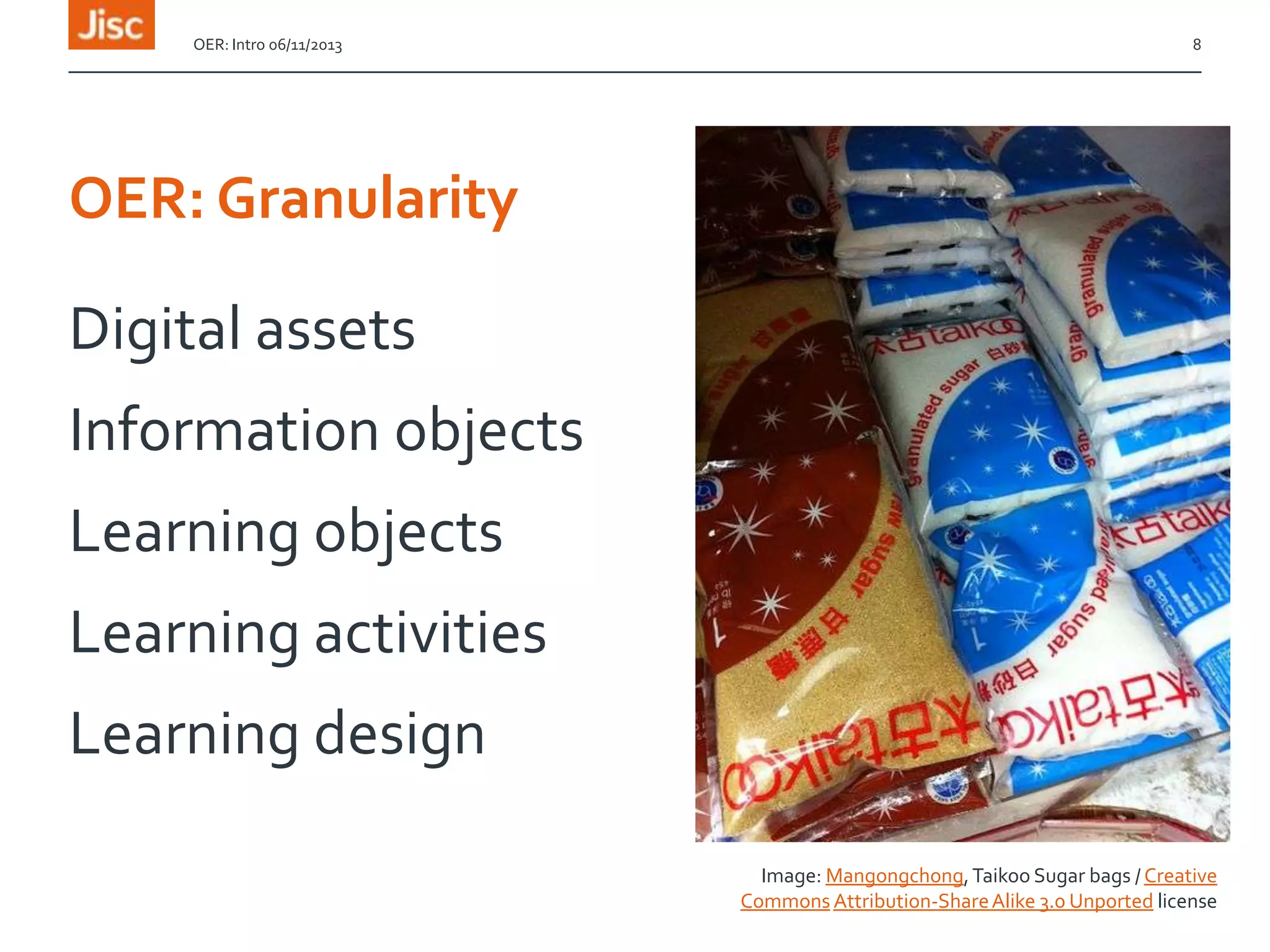 OER: Intro 06/11/2013

8

OER: Granularity

Digital assets

Information objects
Learning objects

Learning activities
Learning design
Image: Mangongchong, Taikoo Sugar bags / Creative
Commons Attribution-Share Alike 3.0 Unported license

 
