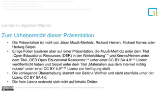 Lernen im digitalen Wandel
1
• Die Präsentation ist nicht von Jöran Muuß-Merholz, Richard Heinen, Michael Kerres oder
Hedwig Seipel.
• Einige Folien basieren aber auf einer Präsentation, die Muuß-Merholz unter dem Titel
„Open Educational Resources (OER) in der Weiterbildung“ * und Kerres/Heinen unter
dem Titel „OER Open Educational Resources“** unter einer CC BY SA 4.0*** Lizenz
veröffentlicht haben und Seipel unter dem Titel „Materialien aus dem Internet richtig
nutzen“ unter einer CC BY 4.0**** Lizenz zur Verfügung stellt.
• Die vorliegende Überarbeitung stammt von Bettina Waffner und steht ebenfalls unter der
Lizenz CC BY SA 4.0.
• Die freie Lizenz erstreckt sich nicht auf Inhalte Dritter.
* http://de.slideshare.net/joeranmuuss/open-educatoinal-resources-oer-in-der-weiterbildung/5
** https://de.slideshare.net/richard_he/msw-oer
*** https://creativecommons.org/licenses/by-sa/4.0/
**** Hedwig Seipel für OER-MuMiW ist lizenziert unter einer Creative Commons Namensnennung 4.0 International Lizenz.
Zum Urheberrecht dieser Präsentation
Cc by sa 4.0 Dr. Bettina Waffner für MainstreamingOER , https://creativecommons.org/licenses/by/4.0/deed.de
 