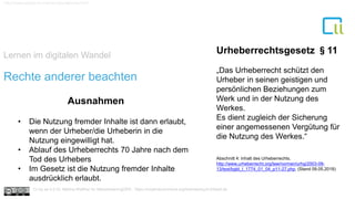 Lernen im digitalen Wandel
1
http://www.gesetze-im-internet.de/urhg/index.html
Rechte anderer beachten
Urheberrechtsgesetz §11
„Das Urheberrecht schützt den
Urheber in seinen geistigen und
persönlichen Beziehungen zum
Werk und in der Nutzung des
Werkes.
Es dient zugleich der Sicherung
einer angemessenen Vergütung für
die Nutzung des Werkes.“
• Die Nutzung fremder Inhalte ist dann erlaubt,
wenn der Urheber/die Urheberin in die
Nutzung eingewilligt hat.
• Ablauf des Urheberrechts 70 Jahre nach dem
Tod des Urhebers
• Im Gesetz ist die Nutzung fremder Inhalte
ausdrücklich erlaubt.
Ausnahmen
Cc by sa 4.0 Dr. Bettina Waffner für MainstreamingOER , https://creativecommons.org/licenses/by/4.0/deed.de
Abschnitt 4: Inhalt des Urheberrechts.
http://www.urheberrecht.org/law/normen/urhg/2003-09-
13/text/bgbl_I_1774_01_04_p11-27.php. (Stand 09.05.2018)
 