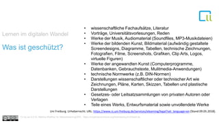 Lernen im digitalen Wandel
1Was ist geschützt?
• wissenschaftliche Fachaufsätze, Literatur
• Vorträge, Universitätsvorlesungen, Reden
• Werke der Musik, Audiomaterial (Soundfiles, MP3-Musikdateien)
• Werke der bildenden Kunst, Bildmaterial (aufwändig gestaltete
Screendesigns, Diagramme, Tabellen, technische Zeichnungen,
Fotografien, Filme, Screenshots, Grafiken, Clip Arts, Logos,
virtuelle Figuren)
• Werke der angewandten Kunst (Computerprogramme,
Datenbanken, Gebrauchstexte, Mulitmedia-Anwendungen)
• technische Normwerke (z.B. DIN-Normen)
• Darstellungen wissenschaftlicher oder technischer Art wie
Zeichnungen, Pläne, Karten, Skizzen, Tabellen und plastische
Darstellungen
• Gesetzes- oder Leitsatzsammlungen von privaten Autoren oder
Verlagen
• Teile eines Werks, Entwurfsmaterial sowie unvollendete Werke
Uni Freiburg. Urheberrecht. URL: https://www.rz.uni-freiburg.de/services/elearning/legal?set_language=en (Stand 09.05.2018).
Cc by sa 4.0 Dr. Bettina Waffner für MainstreamingOER , https://creativecommons.org/licenses/by/4.0/deed.de
 