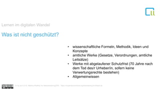Lernen im digitalen Wandel
1Was ist nicht geschützt?
• wissenschaftliche Formeln, Methodik, Ideen und
Konzepte
• amtliche Werke (Gesetze, Verordnungen, amtliche
Leitsätze)
• Werke mit abgelaufener Schutzfrist (70 Jahre nach
dem Tod des/r Urheber/in, sofern keine
Verwertungsrechte bestehen)
• Allgemeinwissen
Cc by sa 4.0 Dr. Bettina Waffner für MainstreamingOER , https://creativecommons.org/licenses/by/4.0/deed.de
 