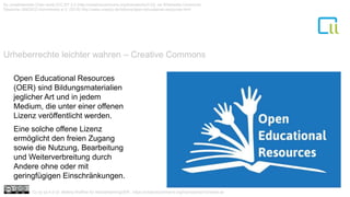 Urheberrechte leichter wahren – Creative Commons
1
By Jonathasmello (Own work) [CC BY 3.0 (http://creativecommons.org/licenses/by/3.0)], via Wikimedia Commons/
Deutsche UNESCO Kommission e.V. (2015) http://www.unesco.de/bildung/open-educational-resources.html
Open Educational Resources
(OER) sind Bildungsmaterialien
jeglicher Art und in jedem
Medium, die unter einer offenen
Lizenz veröffentlicht werden.
Eine solche offene Lizenz
ermöglicht den freien Zugang
sowie die Nutzung, Bearbeitung
und Weiterverbreitung durch
Andere ohne oder mit
geringfügigen Einschränkungen.
Cc by sa 4.0 Dr. Bettina Waffner für MainstreamingOER , https://creativecommons.org/licenses/by/4.0/deed.de
 