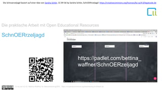 Die praktische Arbeit mit Open Educational Resources
1SchnOERrzeljagd
https://padlet.com/bettina_
waffner/SchnOERzeljagd
Cc by sa 4.0 Dr. Bettina Waffner für MainstreamingOER , https://creativecommons.org/licenses/by/4.0/deed.de
Die Schnoerzeljagd basiert auf einer Idee von Sandra Schön. CC BY-SA by Sandra Schön, SchnOERrzeljagd https://creativecommons.org/licenses/by-sa/4.0/legalcode.de
 