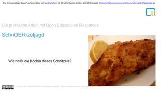 Die praktische Arbeit mit Open Educational Resources
1SchnOERrzeljagd
Wie heißt die Köchin dieses Schnitzels?
Cc by sa 4.0 Dr. Bettina Waffner für MainstreamingOER , https://creativecommons.org/licenses/by/4.0/deed.de
Die Schnoerzeljagd basiert auf einer Idee von Sandra Schön. CC BY-SA by Sandra Schön, SchnOERrzeljagd https://creativecommons.org/licenses/by-sa/4.0/legalcode.de
 