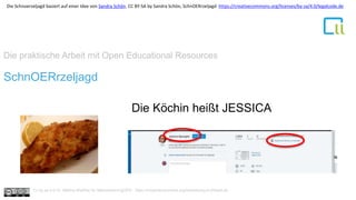 Die praktische Arbeit mit Open Educational Resources
1SchnOERrzeljagd
Die Köchin heißt JESSICA
Cc by sa 4.0 Dr. Bettina Waffner für MainstreamingOER , https://creativecommons.org/licenses/by/4.0/deed.de
Die Schnoerzeljagd basiert auf einer Idee von Sandra Schön. CC BY-SA by Sandra Schön, SchnOERrzeljagd https://creativecommons.org/licenses/by-sa/4.0/legalcode.de
 