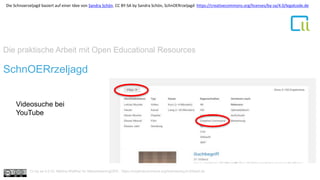 Die praktische Arbeit mit Open Educational Resources
1SchnOERrzeljagd
Videosuche bei
YouTube
Cc by sa 4.0 Dr. Bettina Waffner für MainstreamingOER , https://creativecommons.org/licenses/by/4.0/deed.de
Die Schnoerzeljagd basiert auf einer Idee von Sandra Schön. CC BY-SA by Sandra Schön, SchnOERrzeljagd https://creativecommons.org/licenses/by-sa/4.0/legalcode.de
 