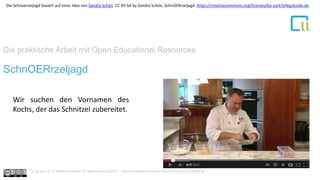Die praktische Arbeit mit Open Educational Resources
1SchnOERrzeljagd
Wir suchen den Vornamen des
Kochs, der das Schnitzel zubereitet.
Cc by sa 4.0 Dr. Bettina Waffner für MainstreamingOER , https://creativecommons.org/licenses/by/4.0/deed.de
Die Schnoerzeljagd basiert auf einer Idee von Sandra Schön. CC BY-SA by Sandra Schön, SchnOERrzeljagd https://creativecommons.org/licenses/by-sa/4.0/legalcode.de
 