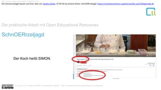 Die praktische Arbeit mit Open Educational Resources
1SchnOERrzeljagd
Der Koch heißt SIMON.
http://www.youtube.com/watch?v=l2j02XTvTkY
Cc by sa 4.0 Dr. Bettina Waffner für MainstreamingOER , https://creativecommons.org/licenses/by/4.0/deed.de
Die Schnoerzeljagd basiert auf einer Idee von Sandra Schön. CC BY-SA by Sandra Schön, SchnOERrzeljagd https://creativecommons.org/licenses/by-sa/4.0/legalcode.de
 