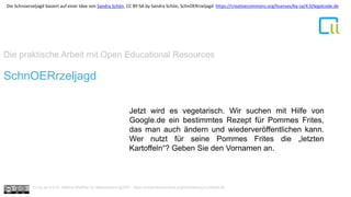 Die praktische Arbeit mit Open Educational Resources
1SchnOERrzeljagd
Jetzt wird es vegetarisch. Wir suchen mit Hilfe von
Google.de ein bestimmtes Rezept für Pommes Frites,
das man auch ändern und wiederveröffentlichen kann.
Wer nutzt für seine Pommes Frites die „letzten
Kartoffeln“? Geben Sie den Vornamen an.
Cc by sa 4.0 Dr. Bettina Waffner für MainstreamingOER , https://creativecommons.org/licenses/by/4.0/deed.de
Die Schnoerzeljagd basiert auf einer Idee von Sandra Schön. CC BY-SA by Sandra Schön, SchnOERrzeljagd https://creativecommons.org/licenses/by-sa/4.0/legalcode.de
 