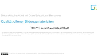 Die praktische Arbeit mit Open Educational Resources
1Qualität offener Bildungsmaterialien
Ist-Analyse zu freien Bildungsmaterialien (OER). Die Situation von freien Bildungsmaterialien (OER) in Deutschland in den Bildungsbereichen Schule, Hochschule, berufliche Bildung und
Weiterbildung von Ebner, M., Köpf, E., Muuß-Merholz, J., Schön, M., Schön, S., & Weichert, N. ist lizenziert unter einer Creative Commons Namensnennung - Weitergabe unter gleichen
Bedingungen 4.0 International Lizenz.
Cc by sa 4.0 Dr. Bettina Waffner für MainstreamingOER , https://creativecommons.org/licenses/by/4.0/deed.de
http://l3t.eu/oer/images/band10.pdf
 