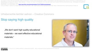 Urheberrechte leichter wahren – Creative Commons
1Stop saying high quality
„We don‘t want high quality educational
materials – we want effective educational
materials.“
Ist-Analyse zu freien Bildungsmaterialien (OER). Die Situation von freien Bildungsmaterialien (OER) in Deutschland in den Bildungsbereichen Schule, Hochschule, berufliche Bildung und
Weiterbildung von Ebner, M., Köpf, E., Muuß-Merholz, J., Schön, M., Schön, S., & Weichert, N. ist lizenziert unter einer Creative Commons Namensnennung - Weitergabe unter gleichen
Bedingungen 4.0 International Lizenz.
David Wiley cc by Celine Morton URL: https://www.flickr.com/photos/davidwiley/15147776963/in/photostream/
Cc by 4.0 Wiley, D. (2015). No, Really–Stop Saying “High Quality”. URL: https://opencontent.org/blog/archives/3821 https://creativecommons.org/licenses/by/4.0/deed.de
Cc by sa 4.0 Dr. Bettina Waffner für MainstreamingOER , https://creativecommons.org/licenses/by/4.0/deed.de
 