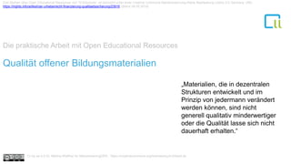 Die praktische Arbeit mit Open Educational Resources
1Qualität offener Bildungsmaterialien
„Materialien, die in dezentralen
Strukturen entwickelt und im
Prinzip von jedermann verändert
werden können, sind nicht
generell qualitativ minderwertiger
oder die Qualität lasse sich nicht
dauerhaft erhalten.“
Drei Mythen über Open Educational Resources von Til Kreutzner ist lizenziert unter einer Creative Commons Namensnennung-Keine Bearbeitung Lizenz 2.0 Germany. URL:
https://irights.info/artikel/oer-urheberrecht-finanzierung-qualitaetssicherung/23916 (Stand 09.05.2018)
Cc by sa 4.0 Dr. Bettina Waffner für MainstreamingOER , https://creativecommons.org/licenses/by/4.0/deed.de
 