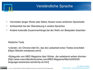 Dr. Bettina Waffner
Learning Lab – Universität Duisburg-Essen
Verständliche Sprache
cc by sa 4.0 Bettina Waffner für MainstreamingOER creativecommons.org/licenses/by-sa/4.0/legalcode.de
• Vermeiden langer Worte oder Sätze; Nutzen eines einfachen Sprachstils
• Achtsamkeit bei der Übersetzung in andere Sprachen
• Andere kulturelle Zusammenhänge bei der Wahl von Beispielen beachten
Nützliche Tools
•Literatin, ein Chrome-Add On, das die Lesbarkeit eines Textes einschätzt
[https://literatin.wordpress.com/]
•Styleguide vom MED Magazine über Wörter, die verletzend wirken könnten
[http://www.macmillandictionaries.com/MED-Magazine/March2003/05-
language-awareness-sensitivity-uk.htm]
 