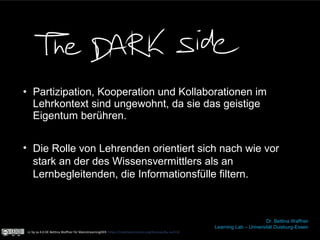 • Partizipation, Kooperation und Kollaborationen im
Lehrkontext sind ungewohnt, da sie das geistige
Eigentum berühren.
Dr. Bettina Waffner
Learning Lab – Universität Duisburg-Essen
• Die Rolle von Lehrenden orientiert sich nach wie vor
stark an der des Wissensvermittlers als an
Lernbegleitenden, die Informationsfülle filtern.
cc by sa 4.0 DE Bettina Waffner für MainstreamingOER https://creativecommons.org/licenses/by-sa/4.0/
 